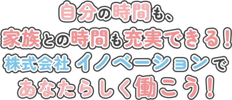 自分の時間も家族との時間も充実できる！株式会社 イノベーションであなたらしく働こう！