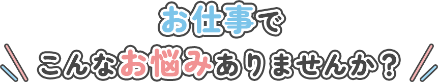 お仕事でこんなお悩みありませんか？